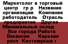 Маркетолог в торговый центр – гр/р › Название организации ­ Компания-работодатель › Отрасль предприятия ­ Другое › Минимальный оклад ­ 1 - Все города Работа » Вакансии   . Карелия респ.,Костомукша г.